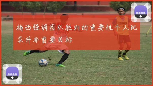 梅西强调团队胜利的重要性个人纪录并非首要目标