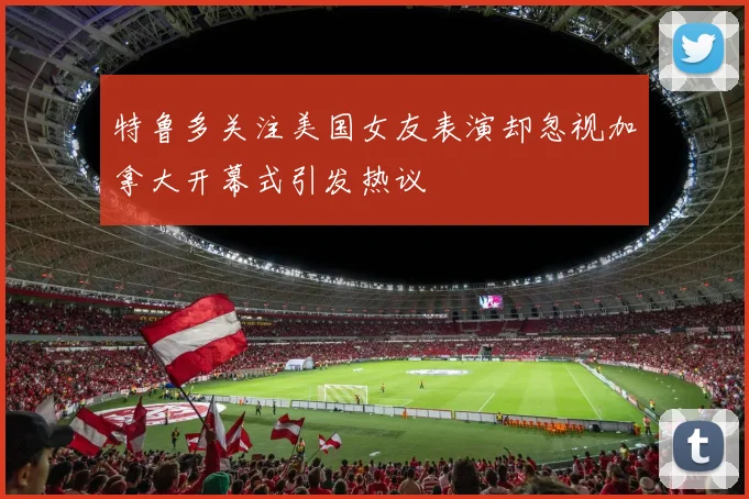 特鲁多关注美国女友表演却忽视加拿大开幕式引发热议