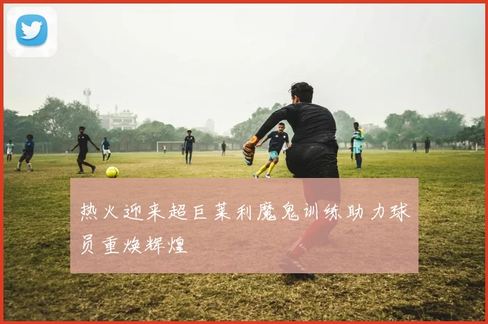 热火迎来超巨莱利魔鬼训练助力球员重焕辉煌