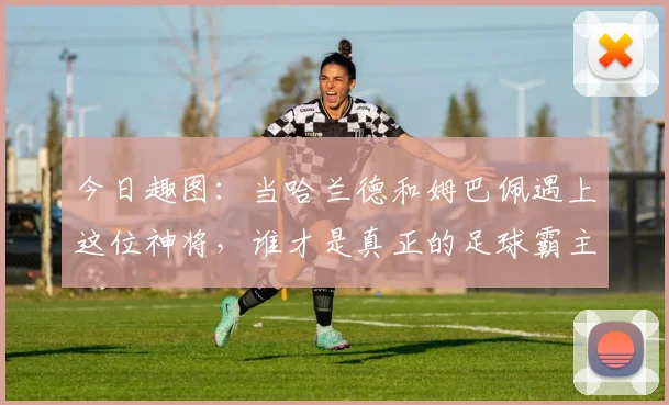 今日趣图：当哈兰德和姆巴佩遇上这位神将，谁才是真正的足球霸主