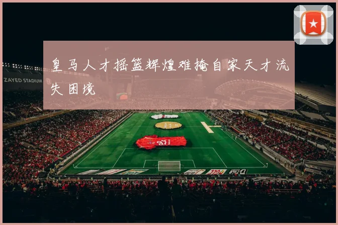 皇马人才摇篮辉煌难掩自家天才流失困境