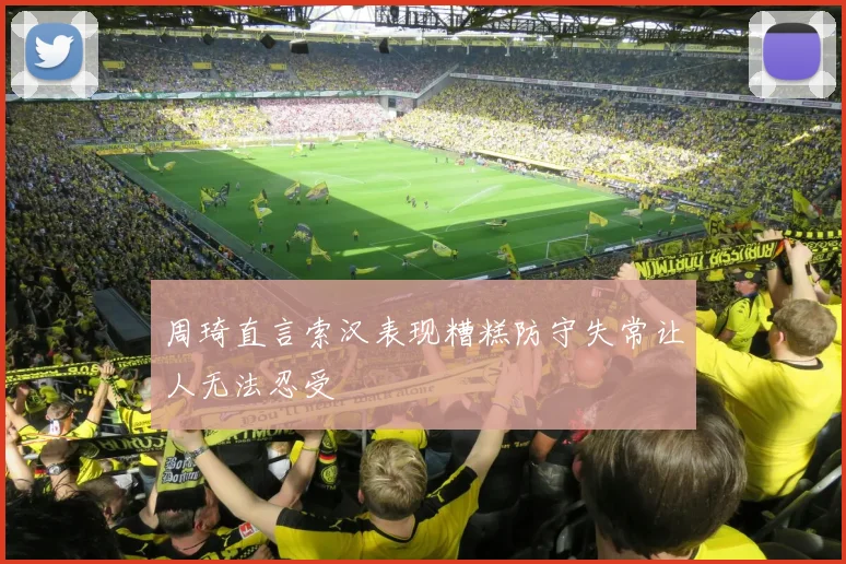 周琦直言索汉表现糟糕防守失常让人无法忍受