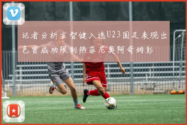 记者分析玄智健入选U23国足表现出色曾成功限制热菲尼奥阿奇姆彭