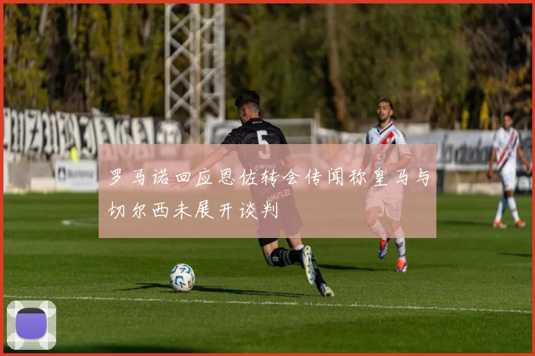 罗马诺回应恩佐转会传闻称皇马与切尔西未展开谈判