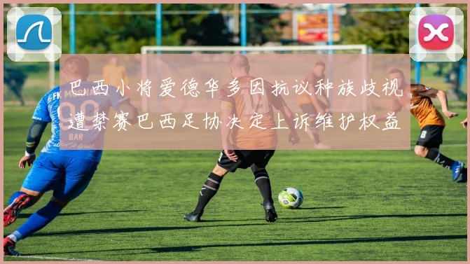 巴西小将爱德华多因抗议种族歧视遭禁赛巴西足协决定上诉维护权益