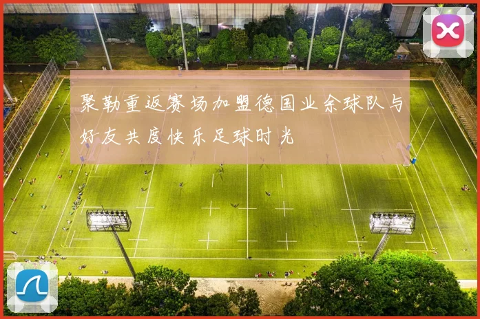 聚勒重返赛场加盟德国业余球队与好友共度快乐足球时光