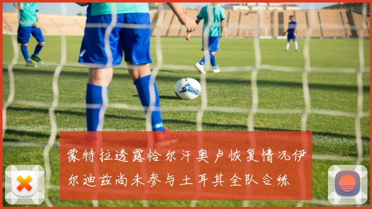 蒙特拉透露恰尔汗奥卢恢复情况伊尔迪兹尚未参与土耳其全队合练