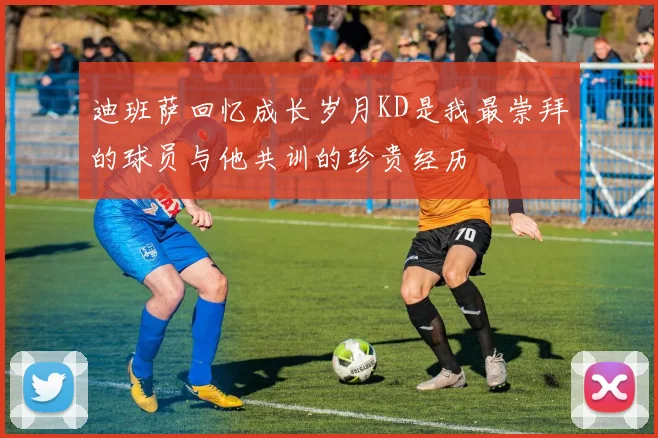 迪班萨回忆成长岁月KD是我最崇拜的球员与他共训的珍贵经历